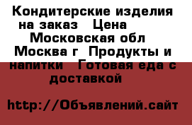 Кондитерские изделия на заказ › Цена ­ 800 - Московская обл., Москва г. Продукты и напитки » Готовая еда с доставкой   